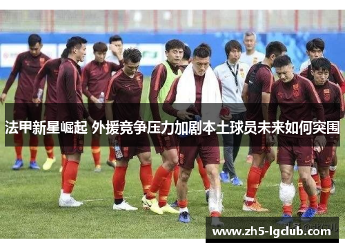 法甲新星崛起 外援竞争压力加剧本土球员未来如何突围